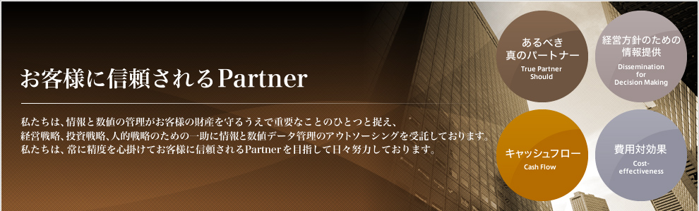 お客様に信頼されるPartner 私たちは、情報と数値の管理がお客様の財産を守るうえで重要なことのひとつと捉え、経営戦略、投資戦略、人的戦略のための一助に情報と数値データ管理のアウトソーシングを受託しております。私たちは、常に精度を心掛けてお客様に信頼されるPartner を目指して日々努力しております。